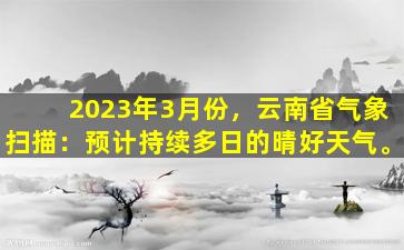 2023年3月份，云南省气象扫描：预计持续多日的晴好天气。
